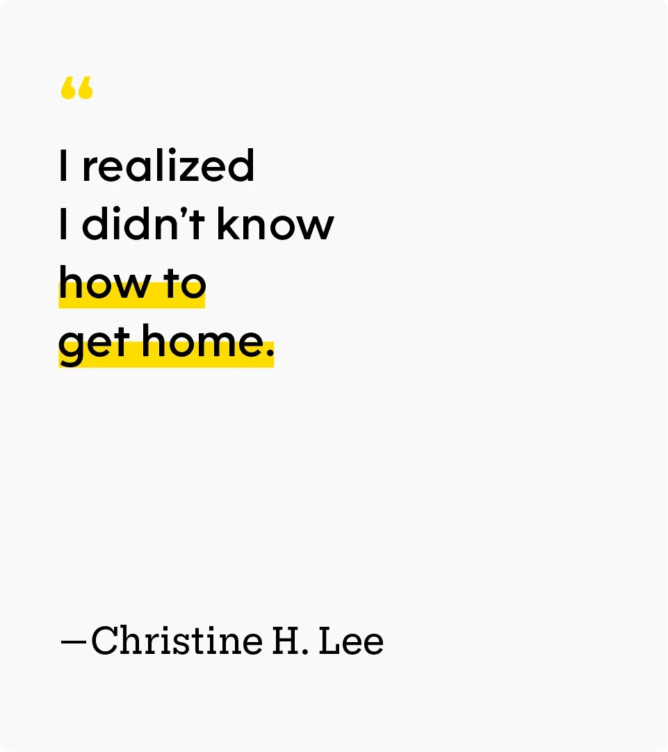“I realized I didn’t know how to get home.” — Christine H. Lee
