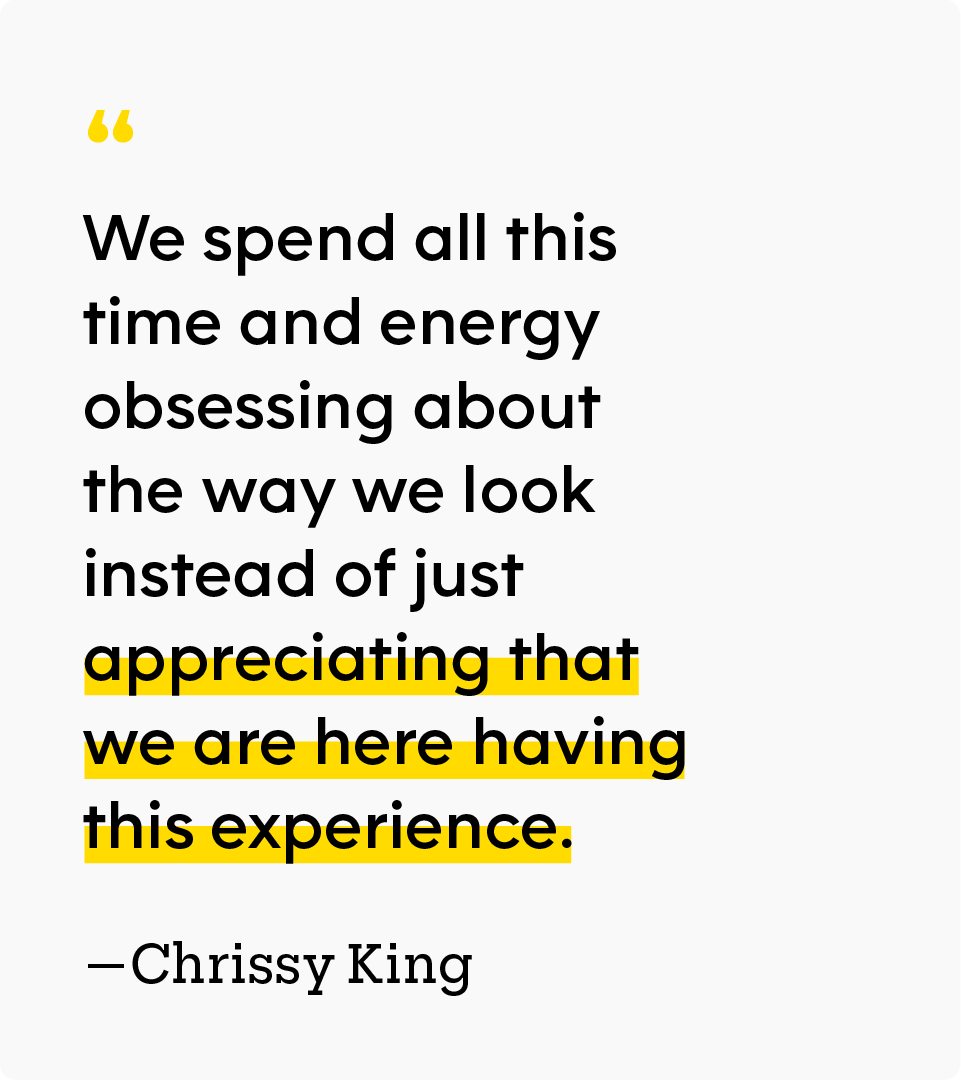 “We spend all this time and energy obsessing about the way we look instead of just appreciating that we are here having this experience.” — Chrissy King