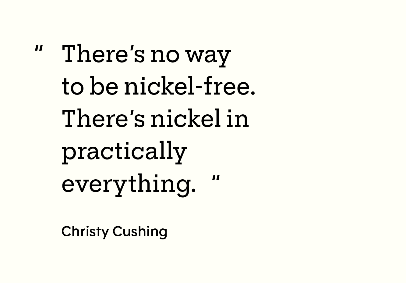 Quote: “There’s no way to be nickel-free. There’s nickel in practically everything. - Christy Cushing"