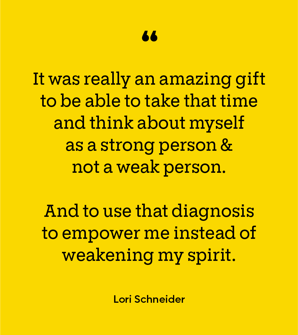 Black text on yellow background: "It was really an amazing gift to be able to take that time and think about myself as a strong person & not a weak person, and to use that diagnosis to empower me instead of weakening my spirit. - Lori Schneider”