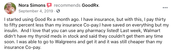 Nora Simons recommends GoodRx. "I started using Good Rx a month ago. I have insurance, but with this, I pay thirty to fifty percent less than my insurance Co-pay.I have saved on everything but my insulin.  And I love that you can use any pharmacy listed! Last week, Walmart didn't have my thyroid meds in stock and said they couldn't get them any time soon. I was able to go to Walgreens and get it and it was still cheaper than my insurance Co-pay."