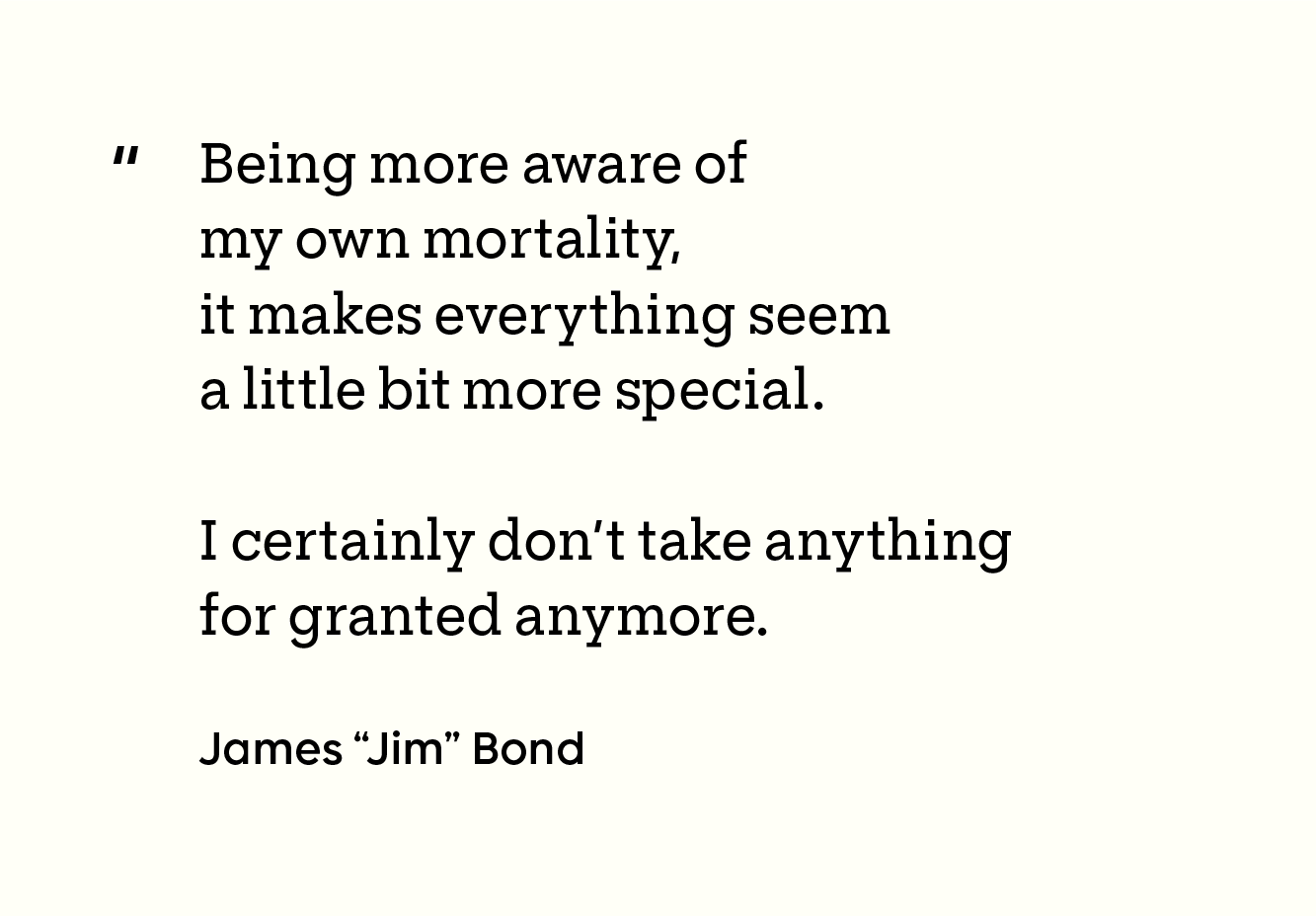 “Being more aware of my own mortality, it makes everything seem a little bit more special. I certainly don’t take anything for granted anymore. - James "Jim" Bond”  