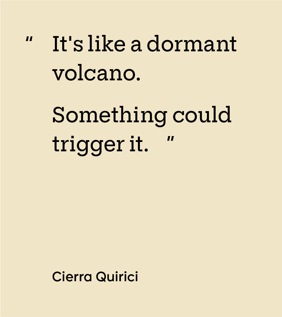 “It's like a dormant volcano. Something could trigger it.” — Cierra Quirici