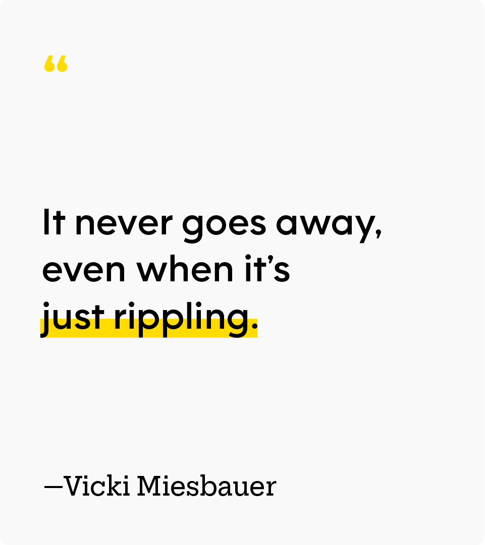 On grief: “It never goes away, even when it’s just rippling.” — Vicki Miesbauer