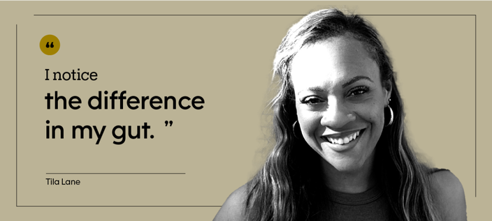 “I notice the difference in my gut.” — Tila Lane