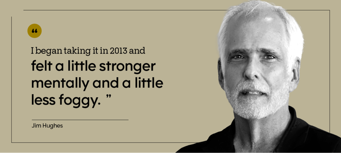 “I began taking it in 2013 and felt a little stronger mentally and a little less foggy.” — Jim Hughes