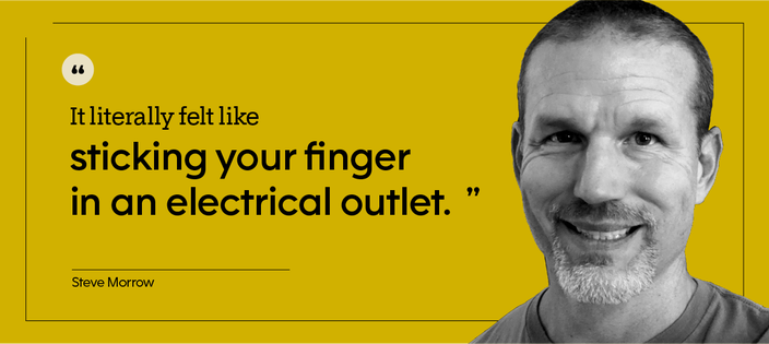 Black-and-white cutout portrait of Steve Marrow on a yellow background. His portrait is next to a quote that reads, “It literally felt like sticking your finger in an electrical outlet.”