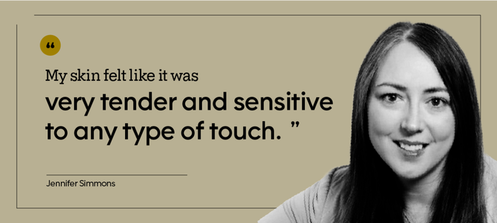 “My skin felt like it was very tender and sensitive to any type of touch.” — Jennifer Simmons