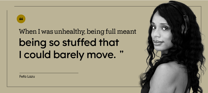 “When I was unhealthy, being full meant being so stuffed that I could barely move.” — Fefa Lazu