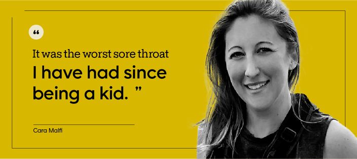 Quote by patient Cara Malfi: "It was the worst sore throat I have had since being a kid."