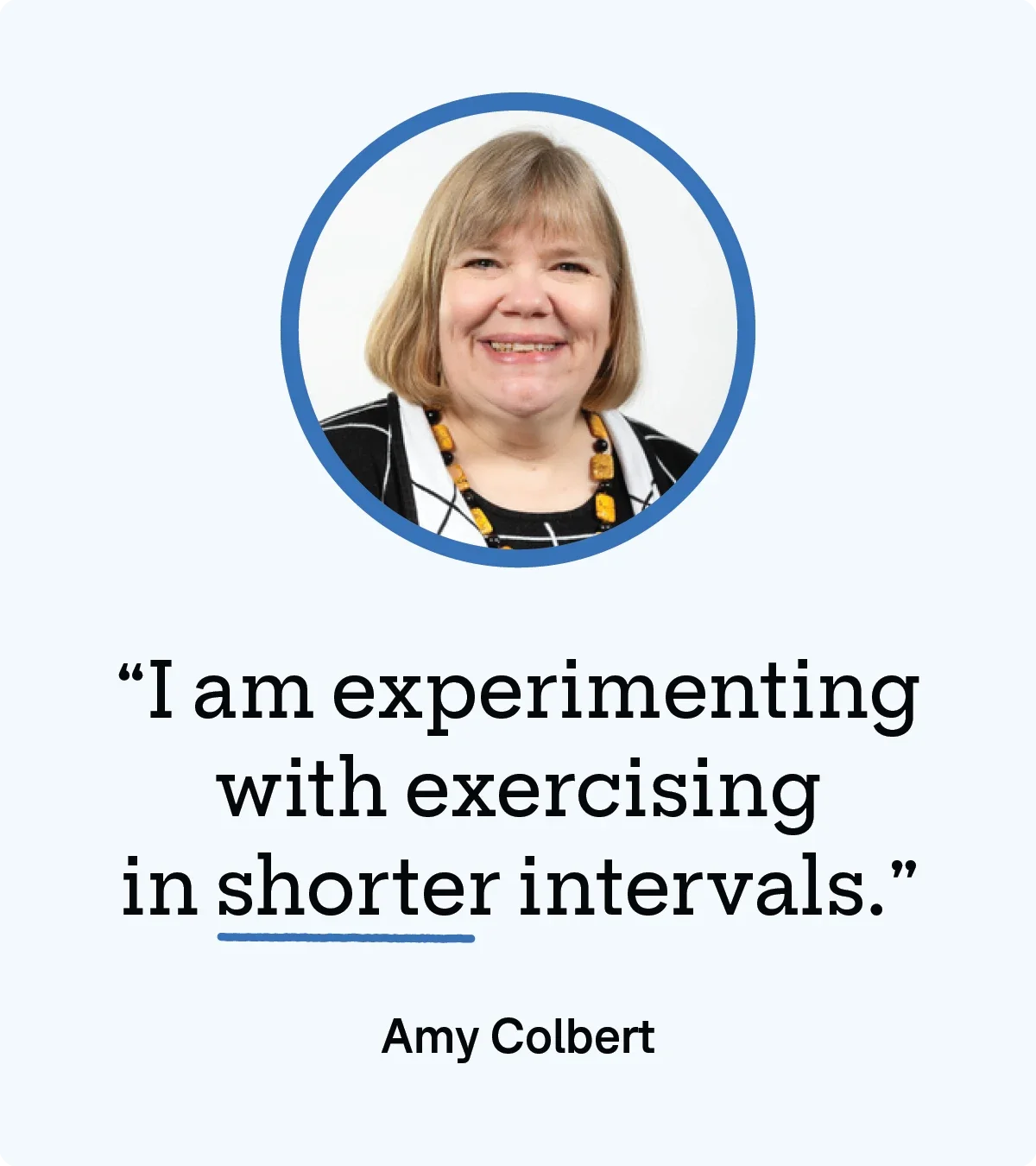 Light blue background with circle cropped portrait of Amy Colbert. Below her image is a quote reading: “I am experimenting with exercising in shorter intervals.”