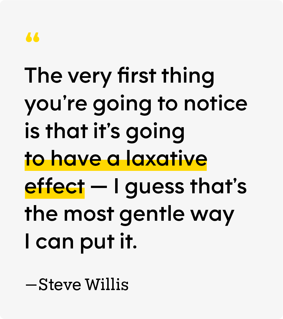 “The very first thing you’re going to notice is that it’s going to have a laxative effect — I guess that’s the most gentle way I can put it.” — Steve Willis