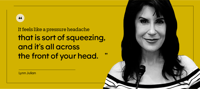 “It feels like a pressure headache that is sort of squeezing, and it’s all across the front of your head.” — Lynn Julian