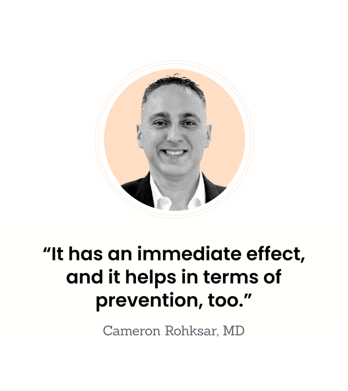 “It has an immediate effect, and it helps in terms of prevention, too.” — Cameron Rohksar, MD