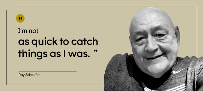 “I’m not as quick to catch things as I was.” — Ray Schaefer