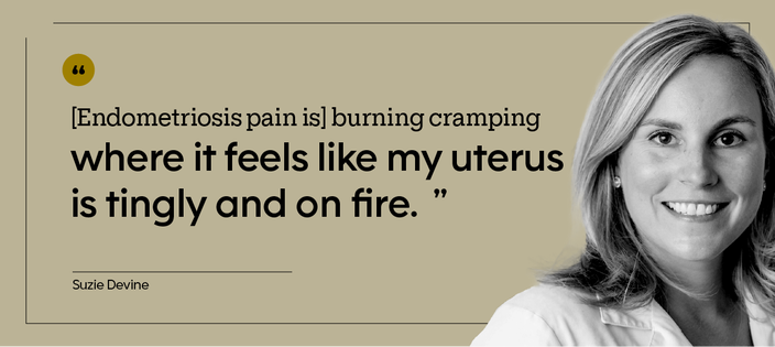 “[Endometriosis pain is] burning cramping where it feels like my uterus is tingly and on fire.” — Suzie Devine