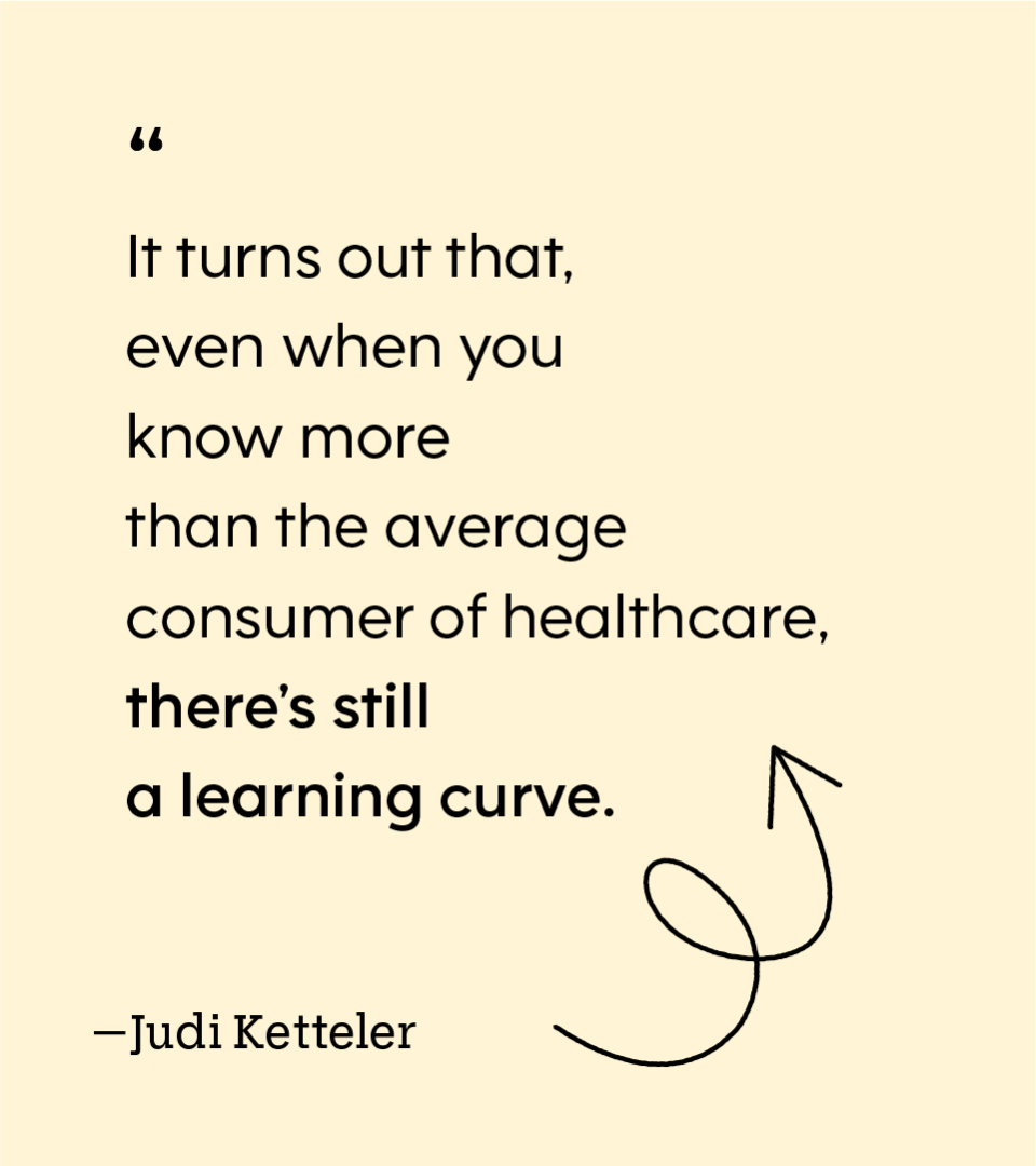 “It turns out that, even when you know more than the average consumer of healthcare, there’s still a learning curve.” — Judi Ketteler