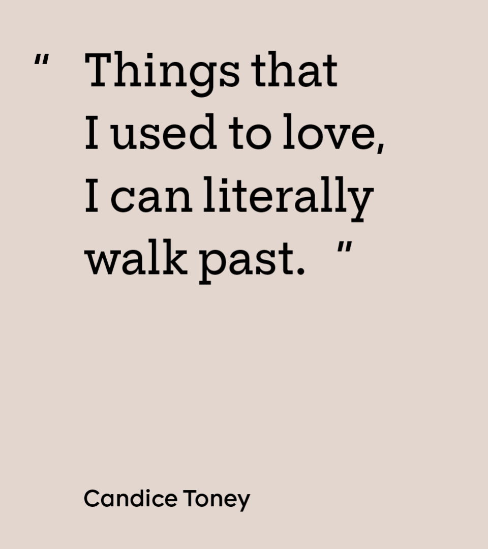 “Things that I used to love, I can literally walk past.” — Candice Toney