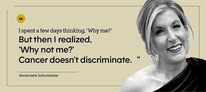 “I spent a few days thinking, ‘Why me?’ But then I realized, ‘Why not me?’ Cancer doesn’t discriminate.” — Annemarie Schumacher