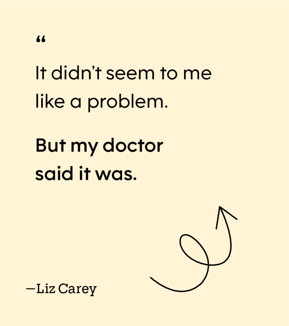 “It didn’t seem to me like a problem. But my doctor said it was.” — Liz Carey