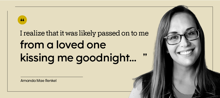 Amanda Mae Renke is pictured, indoors, with the quote: “I realize that it was likely passed on to me from a loved one kissing me goodnight...” 