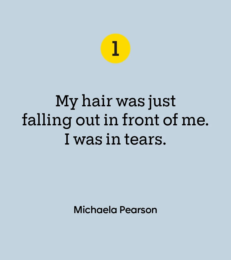 “My hair was just falling out in front of me. I was in tears.” — Michaela Pearson