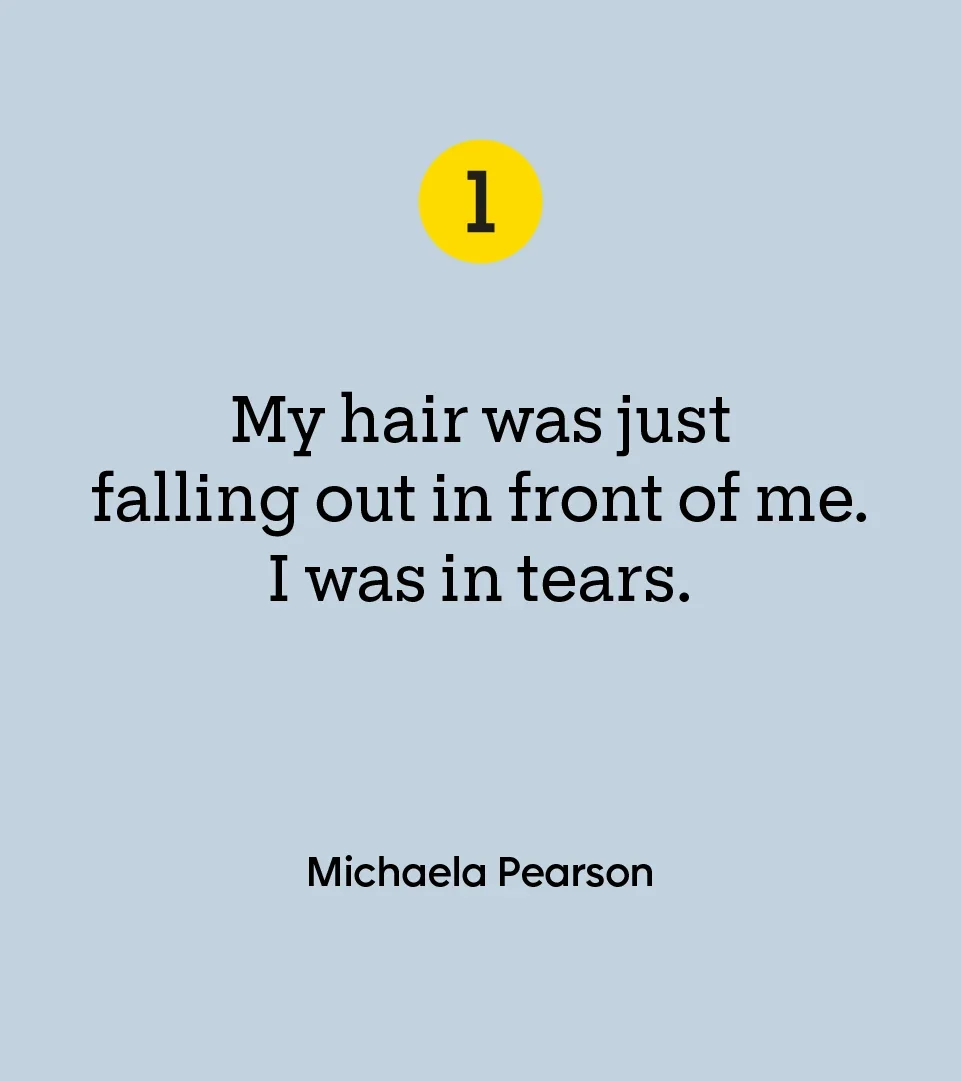 “My hair was just falling out in front of me. I was in tears.” — Michaela Pearson