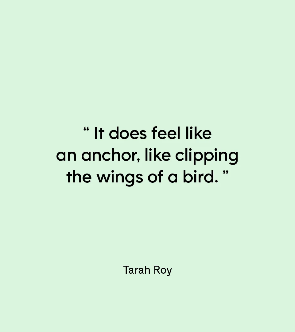 “It does feel like an anchor, like clipping the wings of a bird.” — Tarah Roy