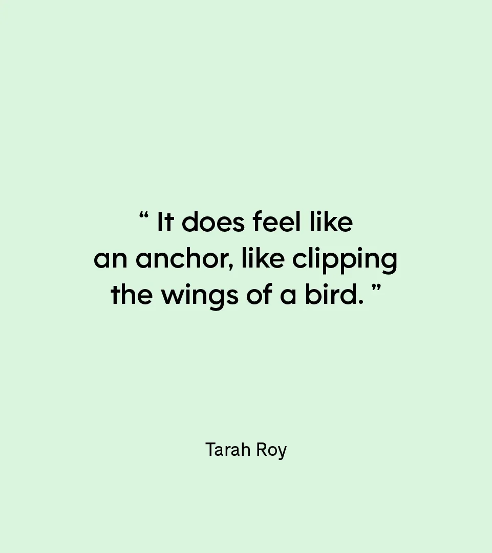 “It does feel like an anchor, like clipping the wings of a bird.” — Tarah Roy