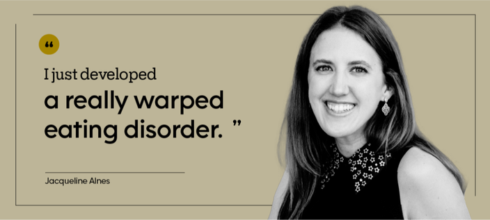 “I just developed a really warped eating disorder.” — Jacqueline Alnes