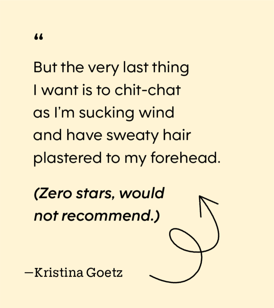 “But the very last thing I want is to chit-chat as I’m sucking wind and have sweaty hair plastered to my forehead. (Zero stars, would not recommend.)” - Kristina Goetz