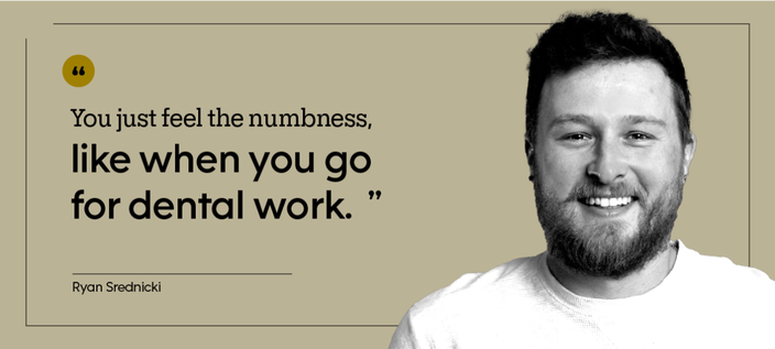 “You just feel the numbness, like when you go for dental work.” — Ryan Srednicki