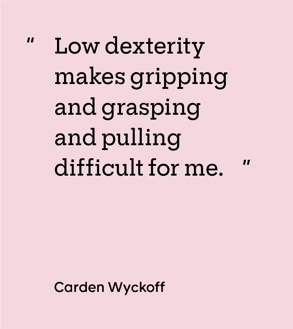“Low dexterity makes gripping and grasping and pulling difficult for me.” — Carden Wyckoff