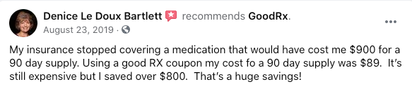 Denice Le Doux Bartlett recommends GoodRx. "My insurance stopped covering a medication that would have cost me $900 for a 90 day supply. Using a good RX coupon my cost fo a 90 day supply was $89.  It’s still expensive but I saved over $800.  That’s a huge savings!"