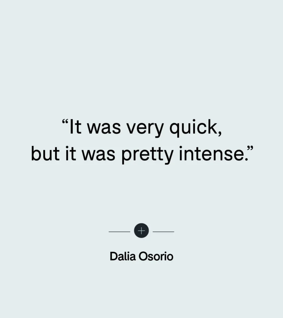 “It was very quick, but it was pretty intense.” — Dalia Osorio