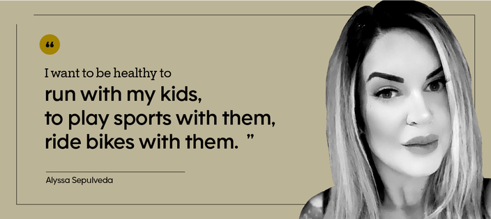 “I want to be healthy to run with my kids, to play sports with them, ride bikes with them.” — Alyssa Sepulveda