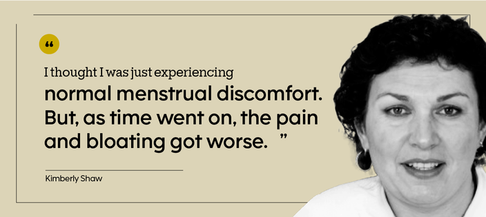 “I thought I was just experiencing normal menstrual discomfort. But, as time went on, the pain and bloating got worse.” — Kimberly Shaw