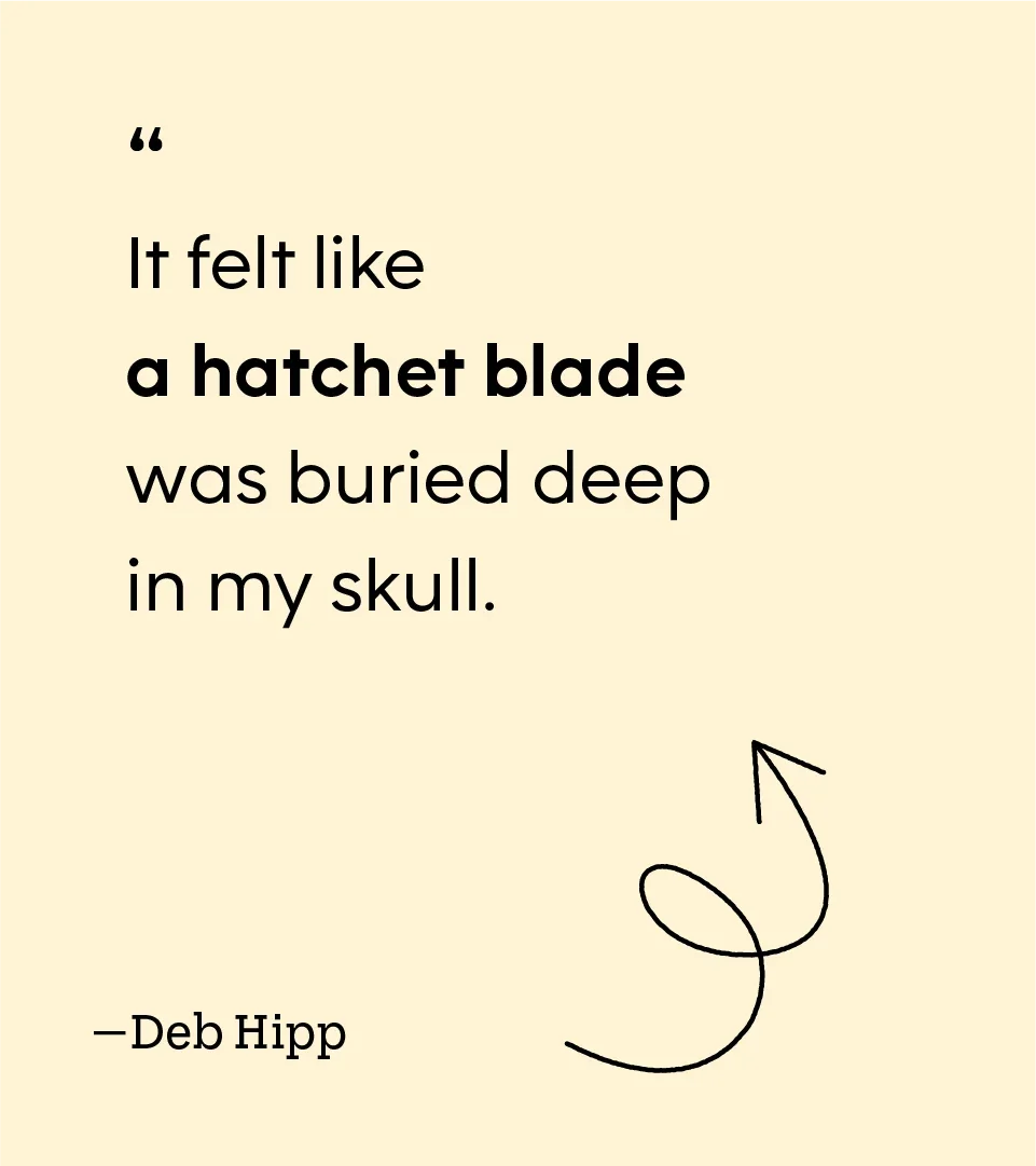 “It felt like a hatchet blade was buried deep in my skull.” — Deb Hipp