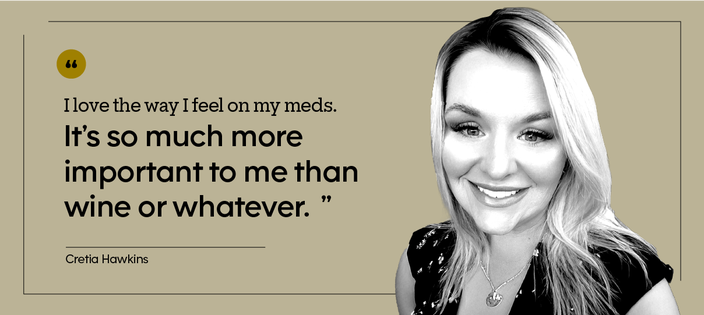 “I love the way I feel on my meds. It’s so much more important to me than wine or whatever.” — Cretia Hawkins