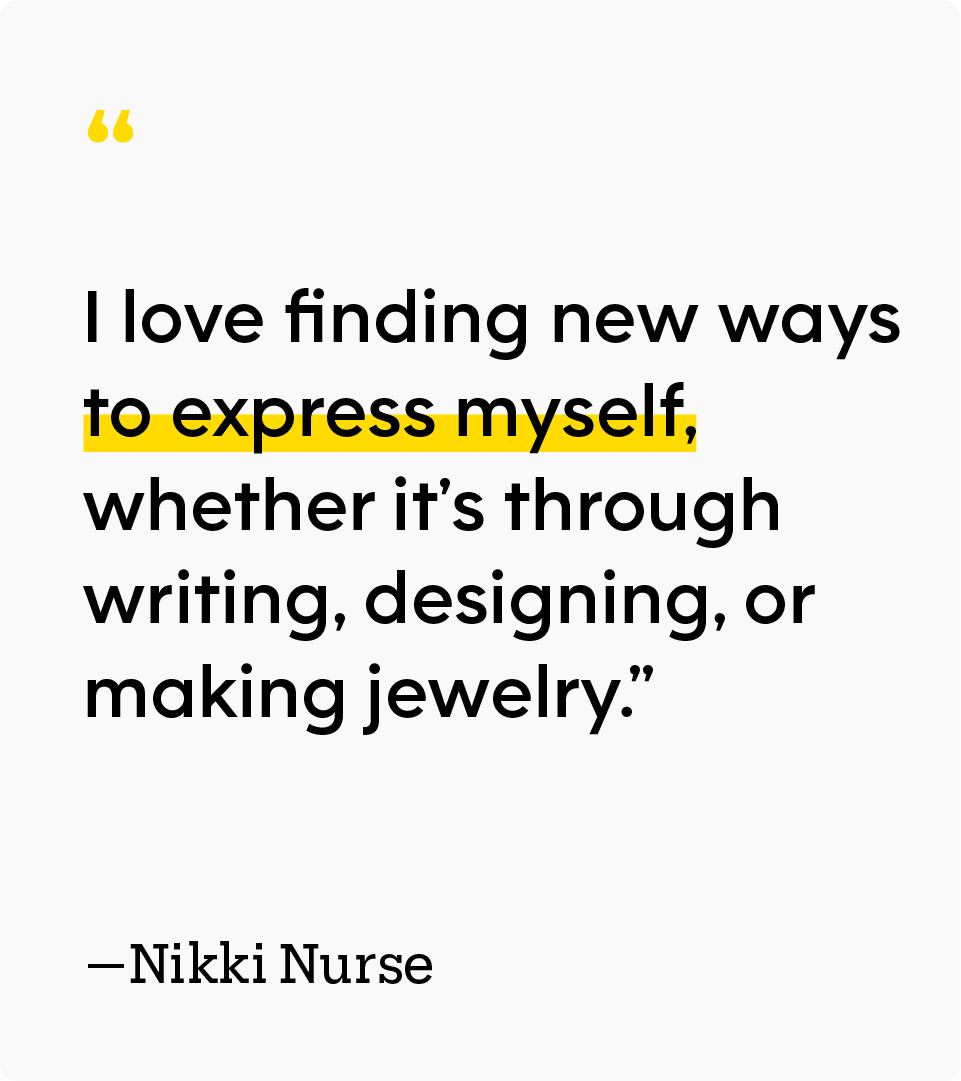 “I love finding new ways to express myself, whether it’s through writing, designing, or making jewelry.” – Nikki Nurse